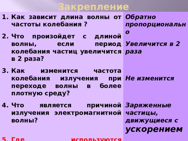 Закрепление Обратно пропорционально Как зависит длина волны от частоты колебания ?   Что произойдет с длиной волны, если период колебания частиц увеличится в 2 раза? Увеличится в 2 раза   Как изменится частота колебания излучения при переходе волны в более плотную среду?    Что является причиной излучения электромагнитной волны? Не изменится     Где используются электромагнитные волны?  Заряженные частицы, движущиеся с ускорением     