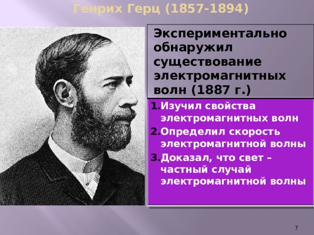 Генрих Герц (1857-1894) Экспериментально обнаружил существование электромагнитных волн (1887 г.) Изучил свойства электромагнитных волн Определил скорость электромагнитной волны Доказал, что свет – частный случай электромагнитной волны   