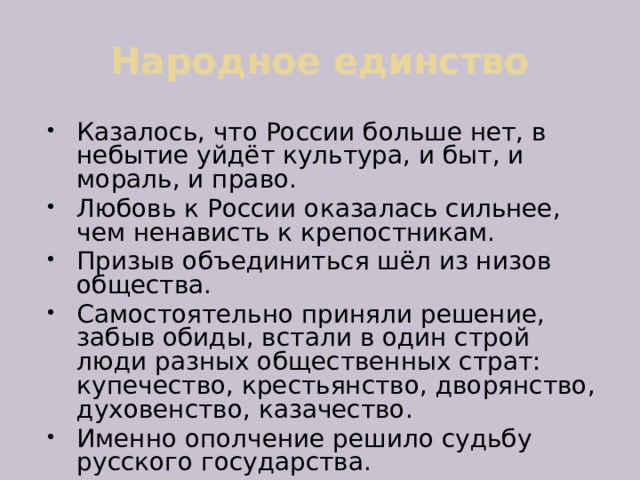 Народное единство Казалось, что России больше нет, в небытие уйдёт культура, и быт, и мораль, и право. Любовь к России оказалась сильнее, чем ненависть к крепостникам. Призыв объединиться шёл из низов общества. Самостоятельно приняли решение, забыв обиды, встали в один строй люди разных общественных страт: купечество, крестьянство, дворянство, духовенство, казачество. Именно ополчение решило судьбу русского государства. 