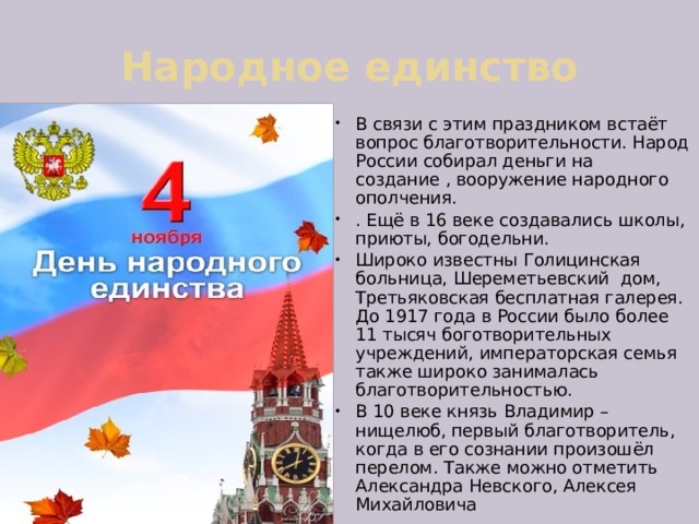 Народное единство В связи с этим праздником встаёт вопрос благотворительности. Народ России собирал деньги на создание , вооружение народного ополчения. . Ещё в 16 веке создавались школы, приюты, богодельни. Широко известны Голицинская больница, Шереметьевский дом, Третьяковская бесплатная галерея. До 1917 года в России было более 11 тысяч боготворительных учреждений, императорская семья также широко занималась благотворительностью. В 10 веке князь Владимир – нищелюб, первый благотворитель, когда в его сознании произошёл перелом. Также можно отметить Александра Невского, Алексея Михайловича 