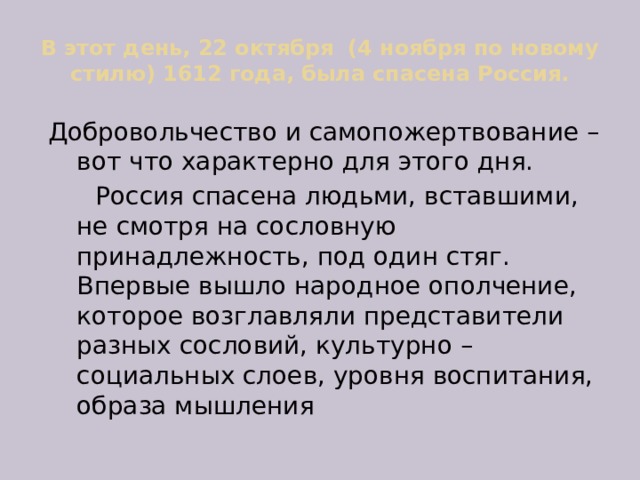 В этот день, 22 октября (4 ноября по новому стилю) 1612 года, была спасена Россия. Добровольчество и самопожертвование – вот что характерно для этого дня.  Россия спасена людьми, вставшими, не смотря на сословную принадлежность, под один стяг. Впервые вышло народное ополчение, которое возглавляли представители разных сословий, культурно – социальных слоев, уровня воспитания, образа мышления 