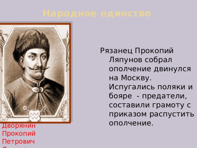 Народное единство   Рязанец Прокопий Ляпунов собрал ополчение двинулся на Москву. Испугались поляки и бояре - предатели, составили грамоту с приказом распустить ополчение.   Дворянин  Прокопий Петрович Ляпунов 