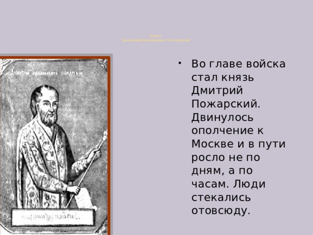 Князь  Дмитрий Михайлович Пожарский   Во главе войска стал князь Дмитрий Пожарский. Двинулось ополчение к Москве и в пути росло не по дням, а по часам. Люди стекались отовсюду.   