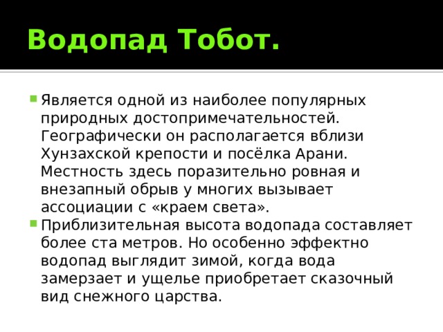 Водопад Тобот. Является одной из наиболее популярных природных достопримечательностей. Географически он располагается вблизи Хунзахской крепости и посёлка Арани. Местность здесь поразительно ровная и внезапный обрыв у многих вызывает ассоциации с «краем света». Приблизительная высота водопада составляет более ста метров. Но особенно эффектно водопад выглядит зимой, когда вода замерзает и ущелье приобретает сказочный вид снежного царства. 