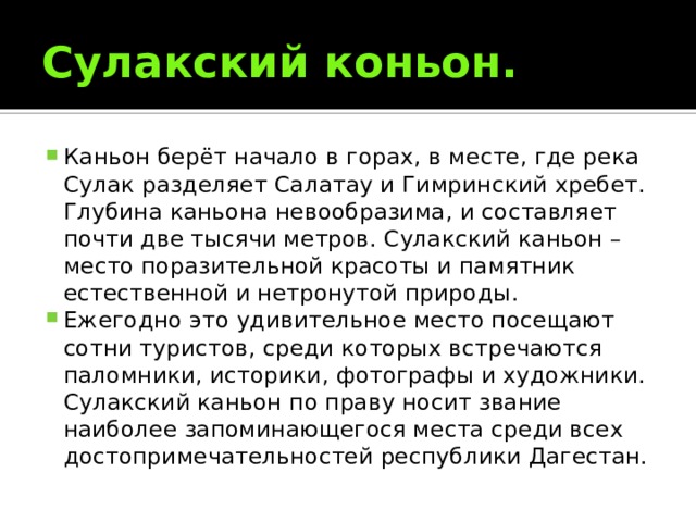 Сулакский коньон. Каньон берёт начало в горах, в месте, где река Сулак разделяет Салатау и Гимринский хребет. Глубина каньона невообразима, и составляет почти две тысячи метров. Сулакский каньон – место поразительной красоты и памятник естественной и нетронутой природы. Ежегодно это удивительное место посещают сотни туристов, среди которых встречаются паломники, историки, фотографы и художники. Сулакский каньон по праву носит звание наиболее запоминающегося места среди всех достопримечательностей республики Дагестан. 