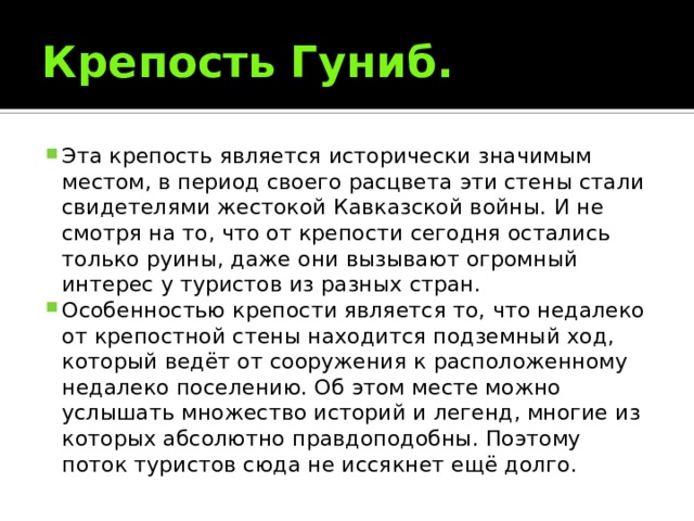 Крепость Гуниб. Эта крепость является исторически значимым местом, в период своего расцвета эти стены стали свидетелями жестокой Кавказской войны. И не смотря на то, что от крепости сегодня остались только руины, даже они вызывают огромный интерес у туристов из разных стран. Особенностью крепости является то, что недалеко от крепостной стены находится подземный ход, который ведёт от сооружения к расположенному недалеко поселению. Об этом месте можно услышать множество историй и легенд, многие из которых абсолютно правдоподобны. Поэтому поток туристов сюда не иссякнет ещё долго. 