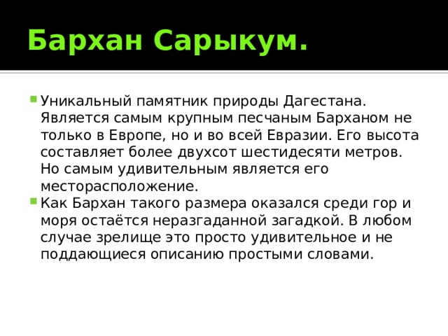 Бархан Сарыкум. Уникальный памятник природы Дагестана. Является самым крупным песчаным Барханом не только в Европе, но и во всей Евразии. Его высота составляет более двухсот шестидесяти метров. Но самым удивительным является его месторасположение. Как Бархан такого размера оказался среди гор и моря остаётся неразгаданной загадкой. В любом случае зрелище это просто удивительное и не поддающиеся описанию простыми словами. 