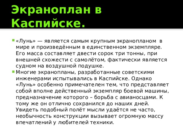 Экраноплан в Каспийске. «Лунь» — является самым крупным экранопланом  в мире и произведённым в единственном экземпляре. Его масса составляет двести сорок три тонны, при внешней схожести с самолётом, фактически является судном на воздушной подушке. Многие экранопланы, разработанные советскими инженерами испытывались в Каспийске. Однако «Лунь» особенно примечателен тем, что представляет собой вполне действенный экземпляр боевой машины, предназначение которого – борьба с авианосцами. К тому же он отлично сохранился до наших дней. Увидеть подобный полёт мысли удаётся не часто, необычность конструкции вызывает огромную массу впечатлений у любителей техники. 
