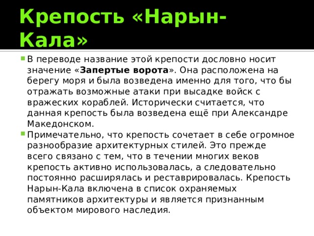 Крепость «Нарын- Кала» В переводе название этой крепости дословно носит значение « Запертые ворота ». Она расположена на берегу моря и была возведена именно для того, что бы отражать возможные атаки при высадке войск с вражеских кораблей. Исторически считается, что данная крепость была возведена ещё при Александре Македонском. Примечательно, что крепость сочетает в себе огромное разнообразие архитектурных стилей. Это прежде всего связано с тем, что в течении многих веков крепость активно использовалась, а следовательно постоянно расширялась и реставрировалась. Крепость Нарын-Кала включена в список охраняемых памятников архитектуры и является признанным объектом мирового наследия. 