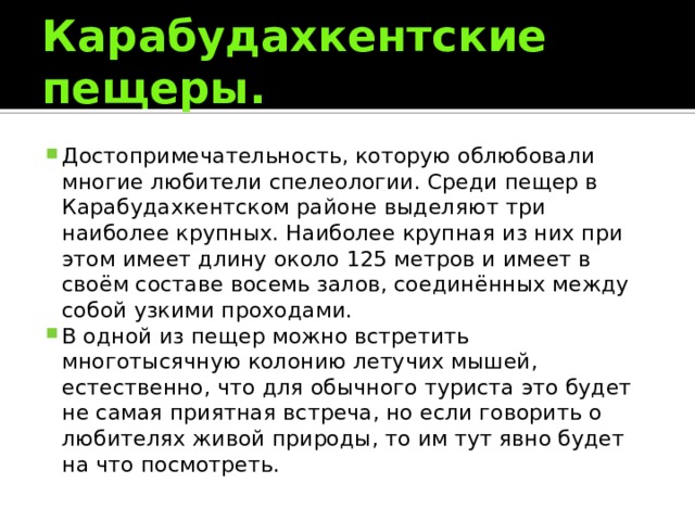 Карабудахкентские пещеры. Достопримечательность, которую облюбовали многие любители спелеологии. Среди пещер в Карабудахкентском районе выделяют три наиболее крупных. Наиболее крупная из них при этом имеет длину около 125 метров и имеет в своём составе восемь залов, соединённых между собой узкими проходами. В одной из пещер можно встретить многотысячную колонию летучих мышей, естественно, что для обычного туриста это будет не самая приятная встреча, но если говорить о любителях живой природы, то им тут явно будет на что посмотреть. 