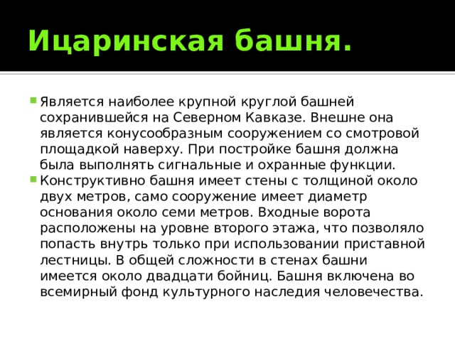 Ицаринская башня. Является наиболее крупной круглой башней сохранившейся на Северном Кавказе. Внешне она является конусообразным сооружением со смотровой площадкой наверху. При постройке башня должна была выполнять сигнальные и охранные функции. Конструктивно башня имеет стены с толщиной около двух метров, само сооружение имеет диаметр основания около семи метров. Входные ворота расположены на уровне второго этажа, что позволяло попасть внутрь только при использовании приставной лестницы. В общей сложности в стенах башни имеется около двадцати бойниц. Башня включена во всемирный фонд культурного наследия человечества. 