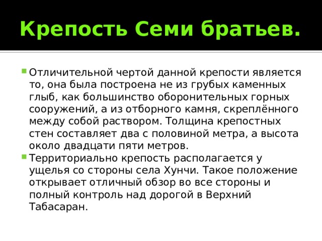Крепость Семи братьев. Отличительной чертой данной крепости является то, она была построена не из грубых каменных глыб, как большинство оборонительных горных сооружений, а из отборного камня, скреплённого между собой раствором. Толщина крепостных стен составляет два с половиной метра, а высота около двадцати пяти метров. Территориально крепость располагается у ущелья со стороны села Хунчи. Такое положение открывает отличный обзор во все стороны и полный контроль над дорогой в Верхний Табасаран. 