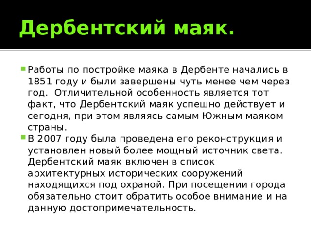 Дербентский маяк. Работы по постройке маяка в Дербенте начались в 1851 году и были завершены чуть менее чем через год.  Отличительной особенность является тот факт, что Дербентский маяк успешно действует и сегодня, при этом являясь самым Южным маяком страны. В 2007 году была проведена его реконструкция и установлен новый более мощный источник света. Дербентский маяк включен в список архитектурных исторических сооружений находящихся под охраной. При посещении города обязательно стоит обратить особое внимание и на данную достопримечательность. 