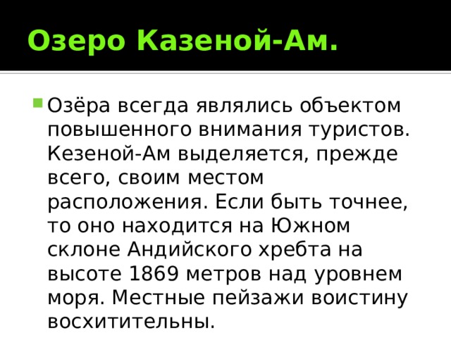 Озеро Казеной-Ам. Озёра всегда являлись объектом повышенного внимания туристов. Кезеной-Ам выделяется, прежде всего, своим местом расположения. Если быть точнее, то оно находится на Южном склоне Андийского хребта на высоте 1869 метров над уровнем моря. Местные пейзажи воистину восхитительны. 