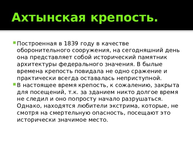 Ахтынская крепость. Построенная в 1839 году в качестве оборонительного сооружения, на сегодняшний день она представляет собой исторический памятник архитектуры федерального значения. В былые времена крепость повидала не одно сражение и практически всегда оставалась неприступной. В настоящее время крепость, к сожалению, закрыта для посещений, т.к. за зданием никто долгое время не следил и оно попросту начало разрушаться. Однако, находятся любители экстрима, которые, не смотря на смертельную опасность, посещают это исторически значимое место. 