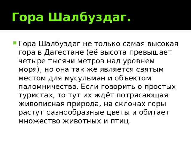 Гора Шалбуздаг. Гора Шалбуздаг не только самая высокая гора в Дагестане (её высота превышает четыре тысячи метров над уровнем моря), но она так же является святым местом для мусульман и объектом паломничества. Если говорить о простых туристах, то тут их ждёт потрясающая живописная природа, на склонах горы растут разнообразные цветы и обитает множество животных и птиц. 
