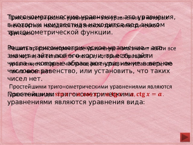 Тригонометрические уравнения – это уравнения, в которых неизвестная находится под знаком тригонометрической функции.   Решить тригонометрическое уравнение – это значит найти все его корни, то есть найти числа 𝑥, которые обращают уравнение в верное числовое равенство, или установить, что таких чисел нет. Простейшими тригонометрическими уравнениями являются уравнения вида: 