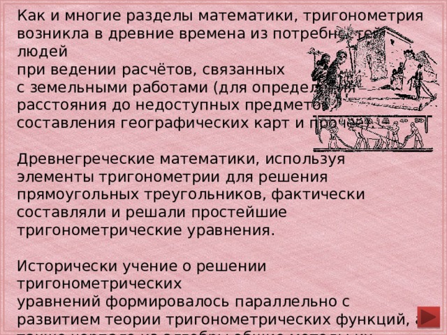 Как и многие разделы математики, тригонометрия возникла в древние времена из потребностей людей при ведении расчётов, связанных с земельными работами (для определения расстояния до недоступных предметов, составления географических карт и прочее). Древнегреческие математики, используя элементы тригонометрии для решения прямоугольных треугольников, фактически составляли и решали простейшие тригонометрические уравнения. Исторически учение о решении тригонометрических уравнений формировалось параллельно с развитием теории тригонометрических функций, а также черпало из алгебры общие методы их решения. Часть тригонометрических уравнений непосредственно решается сведением их к простейшему виду. 