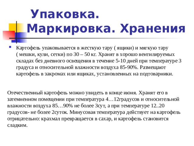 Упаковка. Маркировка. Хранения Картофель упаковывается в жесткую тару ( ящики) и мягкую тару ( мешки, кули, сетки) по 30 – 50 кг. Хранят в хорошо вентилируемых складах без дневного освещения в течение 5-10 дней при температуре 3 градуса и относительной влажности воздуха 85-90%. Размещают картофель в закромах или ящиках, установленных на подтоварники. Отечественный картофель можно увидеть в конце июня. Хранят его в затемненном помещении при температура 4…12градусов и относительной влажности воздуха 85…90% не более 3сут, а при температуре 12..20 градусов- не более 2суток. Минусовая температура действует на картофель отрицательно: крахмал превращается в сахар, и картофель становится сладким. 