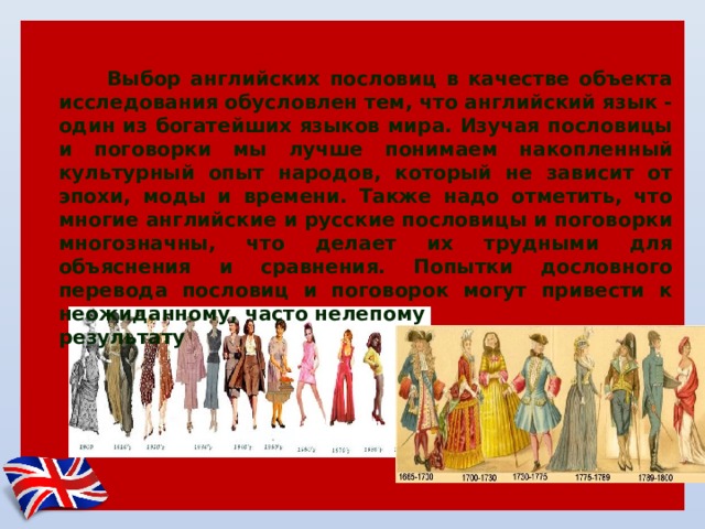Актуальность  Выбор английских пословиц в качестве объекта исследования обусловлен тем, что английский язык - один из богатейших языков мира. Изучая пословицы и поговорки мы лучше понимаем накопленный культурный опыт народов, который не зависит от эпохи, моды и времени. Также надо отметить, что многие английские и русские пословицы и поговорки многозначны, что делает их трудными для объяснения и сравнения. Попытки дословного перевода пословиц и поговорок могут привести к неожиданному, часто нелепому результату 
