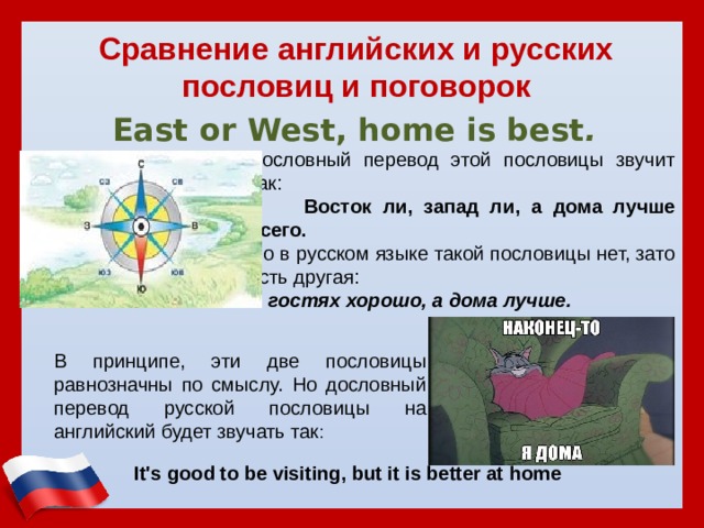 Сравнение английских и русских пословиц и поговорок  East or West, home is best .  Дословный перевод этой пословицы звучит так:  Восток ли, запад ли, а дома лучше всего. Но в русском языке такой пословицы нет, зато есть другая: В гостях хорошо, а дома лучше. В принципе, эти две пословицы равнозначны по смыслу. Но дословный перевод русской пословицы на английский будет звучать так :   It's good to be visiting, but it is better at home   