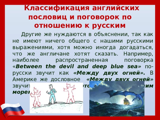  Классификация английских пословиц и поговорок по отношению к русским  Другие же нуждаются в объяснении, так как не имеют ничего общего с нашими русскими выражениями, хотя можно иногда догадаться, что же англичане хотят сказать. Например, наиболее распространенная поговорка « Between the devil and deep blue sea» по-русски звучит как «Между двух огней». В Америке же дословное «Между двух огней» звучит как «Между чертом и глубоким синим морем» 
