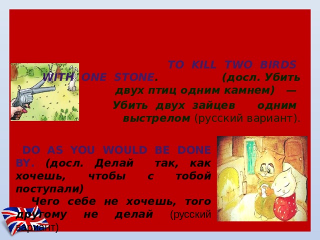 2. Английские пословицы и поговорки, которые частично переводятся одинаково на русский язык, т.е. английский вариант несколько отличается от русского:  To  kill  two  birds  with  one  stone . (досл. Убить двух птиц одним камнем)  —   Убить  двух  зайцев  одним  выстрелом (русский вариант).   Do as you would be done by . (досл. Делай так, как хочешь, чтобы с тобой поступали)  Чего себе не хочешь, того другому не делай (русский вариант) . 