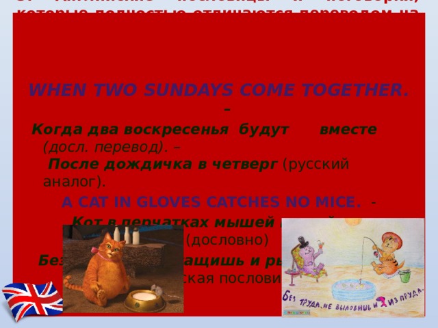  3. Английские пословицы и поговорки, которые полностью отличаются переводом на русский язык,  т.е . английский вариант не соответствует русскому:    When two Sundays come together. –  Когда два вoскрeсeнья будут вмeстe (дoсл. пeрeвoд). –  Пoслe дождичка в чeтвeрг (русский aнaлoг). A cat in gloves catches no mice.  -   Кот в перчатках мышей не поймает (дословно) Без труда не вытащишь и рыбки из пруда (русская пословица) 