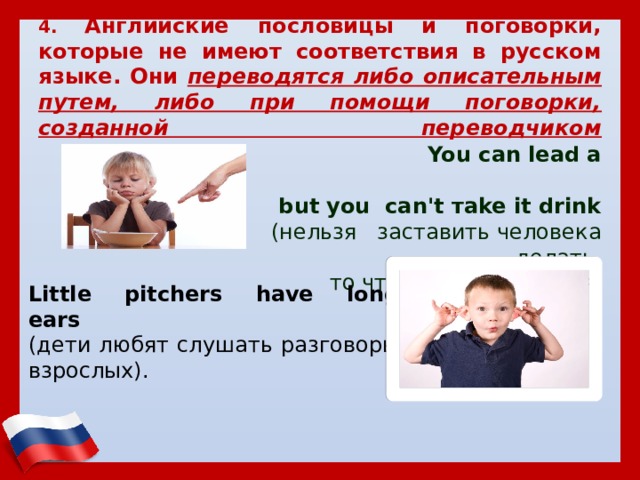    4. Английские пословицы и поговорки, которые не имеют соответствия в русском языке. Они переводятся либо описательным путем, либо при помощи поговорки, созданной переводчиком     You саn lead а horse to water,  but уоu саn't тake it drink  (нельзя заставить человека делать,  то что ему не нравится) Little pitchers have long ears   (дети любят слушать разговоры взрослых). 