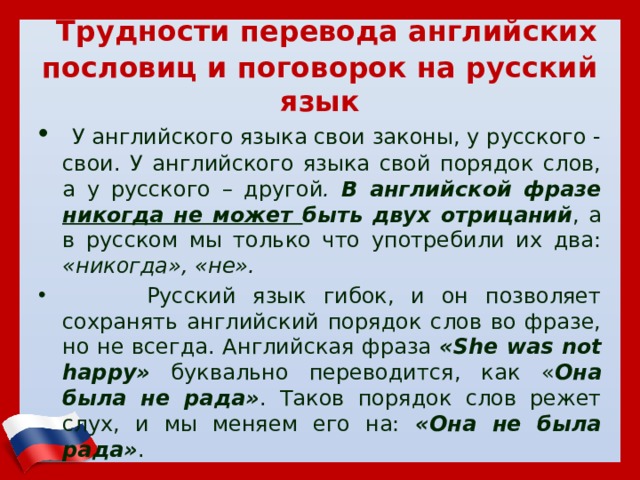  Трудности перевода английских пословиц и поговорок на русский язык  У английского языка свои законы, у русского - свои. У английского языка свой порядок слов, а у русского – другой . В английской фразе никогда не может быть двух отрицаний , а в русском мы только что употребили их два: «никогда», «не».  Русский язык гибок, и он позволяет сохранять английский порядок слов во фразе, но не всегда. Английская фраза «She was not happy» буквально переводится, как « Она была не рада» . Таков порядок слов режет слух, и мы меняем его на: «Она не была рада» . 