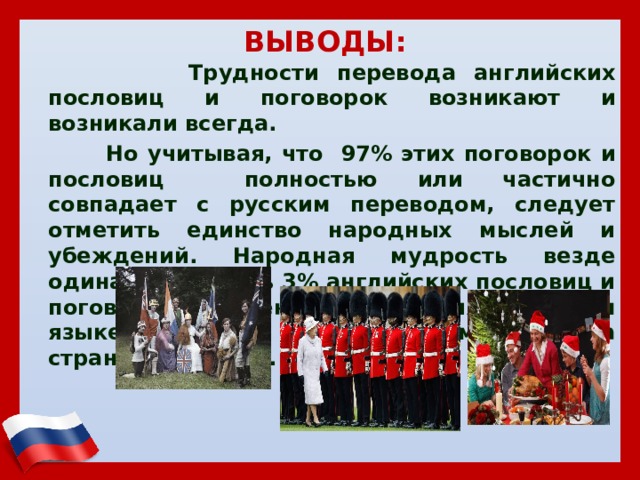 ВЫВОДЫ:  Трудности перевода английских пословиц и поговорок возникают и возникали всегда.  Но учитывая, что 97% этих поговорок и пословиц полностью или частично совпадает с русским переводом, следует отметить единство народных мыслей и убеждений. Народная мудрость везде одинакова. Лишь 3% английских пословиц и поговорок не имеют соответствия в русском языке не смотря на различие менталитета стран и привычек. 