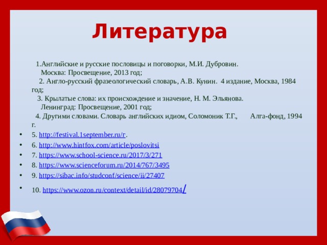   Литература      1.Английские и русские пословицы и поговорки, М.И. Дубровин.  Москва: Просвещение, 2013 год;  2. Англо-русский фразеологический словарь, А.В. Кунин. 4 издание, Москва, 1984 год;  3. Крылатые слова: их происхождение и значение, Н. М. Эльянова.  Ленинград: Просвещение, 2001 год;  4. Другими словами. Словарь английских идиом, Соломоник Т.Г., Алга-фонд, 1994 г. 5. http://festival.1september.ru/г . 6. http://www.hintfox.com/article/poslovitsi 7. https://www.school-science.ru/2017/3/271  8. https://www.scienceforum.ru/2014/767/3495  9. https://sibac.info/studconf/science/ii/27407 10. https://www.ozon.ru/context/detail/id/28079704 / 