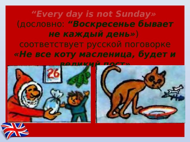      “ Еvery day is not Sunday»   (дословно: “Воскресенье бывает не каждый день» )  соответствует русской поговорке «Не все коту масленица, будет и великий пост» 