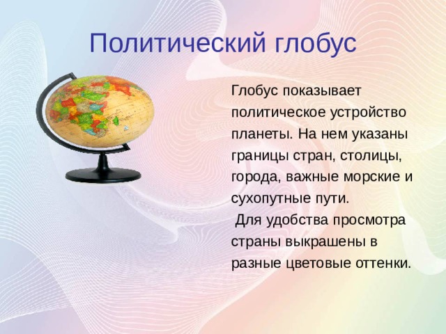 Политический глобус Глобус показывает политическое устройство планеты. На нем указаны границы стран, столицы, города, важные морские и сухопутные пути.  Для удобства просмотра страны выкрашены в разные цветовые оттенки. 
