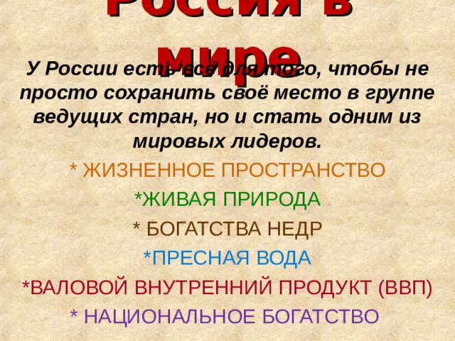 Россия в мире У России есть всё для того, чтобы не просто сохранить своё место в группе ведущих стран, но и стать одним из мировых лидеров. * ЖИЗНЕННОЕ ПРОСТРАНСТВО *ЖИВАЯ ПРИРОДА * БОГАТСТВА НЕДР *ПРЕСНАЯ ВОДА *ВАЛОВОЙ ВНУТРЕННИЙ ПРОДУКТ (ВВП) * НАЦИОНАЛЬНОЕ БОГАТСТВО 