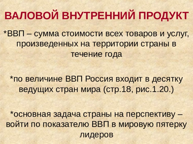 ВАЛОВОЙ ВНУТРЕННИЙ ПРОДУКТ *ВВП – сумма стоимости всех товаров и услуг, произведенных на территории страны в течение года *по величине ВВП Россия входит в десятку ведущих стран мира (стр.18, рис.1.20.) *основная задача страны на перспективу – войти по показателю ВВП в мировую пятерку лидеров 