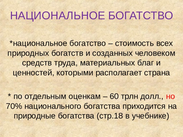 НАЦИОНАЛЬНОЕ БОГАТСТВО *национальное богатство – стоимость всех природных богатств и созданных человеком средств труда, материальных благ и ценностей, которыми располагает страна * по отдельным оценкам – 60 трлн долл., но 70% национального богатства приходится на природные богатства (стр.18 в учебнике) 