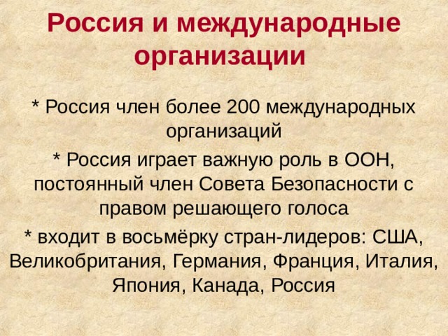 Россия и международные организации * Россия член более 200 международных организаций * Россия играет важную роль в ООН, постоянный член Совета Безопасности с правом решающего голоса * входит в восьмёрку стран-лидеров: США, Великобритания, Германия, Франция, Италия, Япония, Канада, Россия 