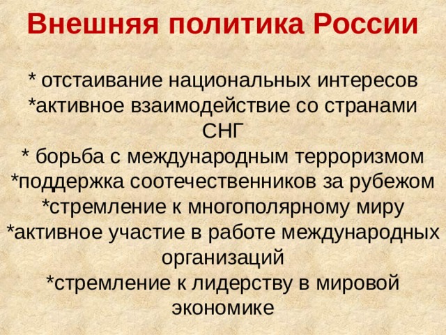 Внешняя политика России   * отстаивание национальных интересов  *активное взаимодействие со странами СНГ  * борьба с международным терроризмом  *поддержка соотечественников за рубежом  *стремление к многополярному миру  *активное участие в работе международных организаций  *стремление к лидерству в мировой экономике   