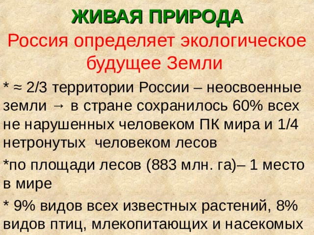 ЖИВАЯ ПРИРОДА Россия определяет экологическое будущее Земли * ≈ 2/3 территории России – неосвоенные земли → в стране сохранилось 60% всех не нарушенных человеком ПК мира и 1/4 нетронутых человеком лесов *по площади лесов (883 млн. га)– 1 место в мире * 9% видов всех известных растений, 8% видов птиц, млекопитающих и насекомых 