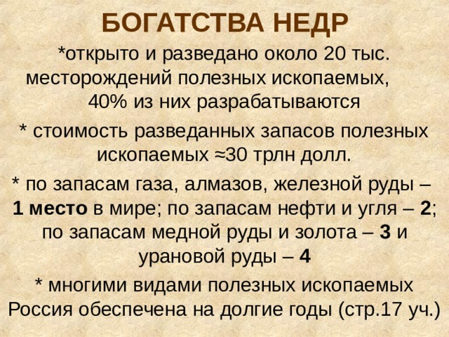 БОГАТСТВА НЕДР *открыто и разведано около 20 тыс. месторождений полезных ископаемых, 40% из них разрабатываются * стоимость разведанных запасов полезных ископаемых ≈30 трлн долл. * по запасам газа, алмазов, железной руды – 1 место в мире; по запасам нефти и угля – 2 ; по запасам медной руды и золота – 3 и урановой руды – 4 * многими видами полезных ископаемых Россия обеспечена на долгие годы (стр.17 уч.) 