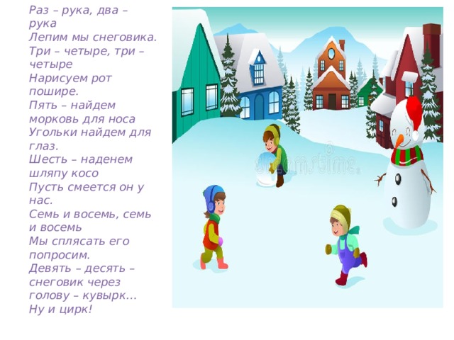 Раз – рука, два – рука Лепим мы снеговика. Три – четыре, три – четыре Нарисуем рот пошире. Пять – найдем морковь для носа Угольки найдем для глаз. Шесть – наденем шляпу косо Пусть смеется он у нас. Семь и восемь, семь и восемь Мы сплясать его попросим. Девять – десять – снеговик через голову – кувырк… Ну и цирк! 