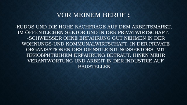 Vor meinem Beruf :   -Kudos und die hohe Nachfrage auf dem Arbeitsmarkt, im öffentlichen Sektor und in der Privatwirtschaft.  -Schweißer ohne Erfahrung gut nehmen in der Wohnungs-und Kommunalwirtschaft, in der private Organisationen des Dienstleistungssektors. Mit приобритением Erfahrung betraut, Ihnen mehr Verantwortung und Arbeit in der Industrie,auf Baustellen. 