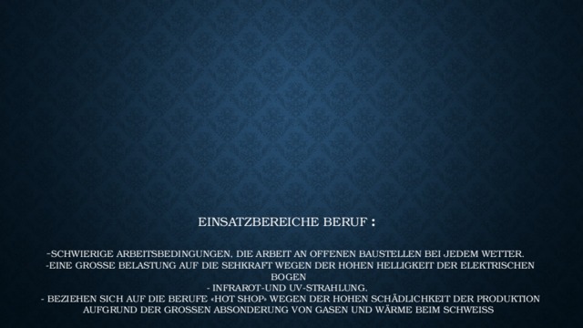          Einsatzbereiche Beruf :   - Schwierige Arbeitsbedingungen, die Arbeit an offenen Baustellen bei jedem Wetter.  -Eine große Belastung auf die Sehkraft wegen der hohen Helligkeit der elektrischen Bogen  - Infrarot-und UV-Strahlung.  - beziehen sich auf die Berufe «Hot Shop» wegen der hohen Schädlichkeit der Produktion aufgrund der großen Absonderung von Gasen und Wärme beim Schweißen.   