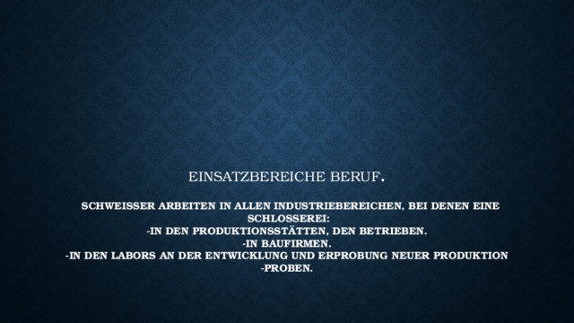 Einsatzbereiche Beruf .   Schweißer arbeiten in allen Industriebereichen, bei denen eine Schlosserei:  -in den Produktionsstätten, den betrieben.  -In Baufirmen.  -In den Labors an der Entwicklung und Erprobung neuer Produktions  -Proben.    