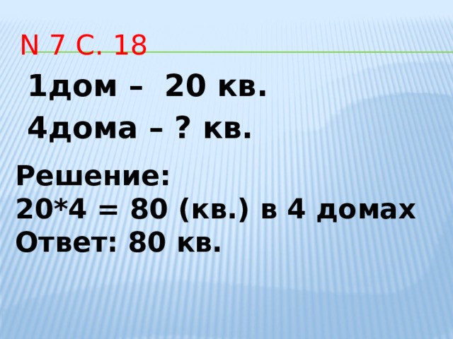 N 7 с. 18 1дом – 20 кв. 4дома – ? кв. Решение: 20*4 = 80 (кв.) в 4 домах Ответ: 80 кв.       