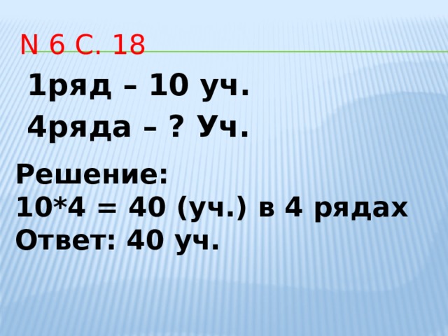 N 6 с. 18 1ряд – 10 уч. 4ряда – ? Уч. Решение: 10*4 = 40 (уч.) в 4 рядах Ответ: 40 уч.       