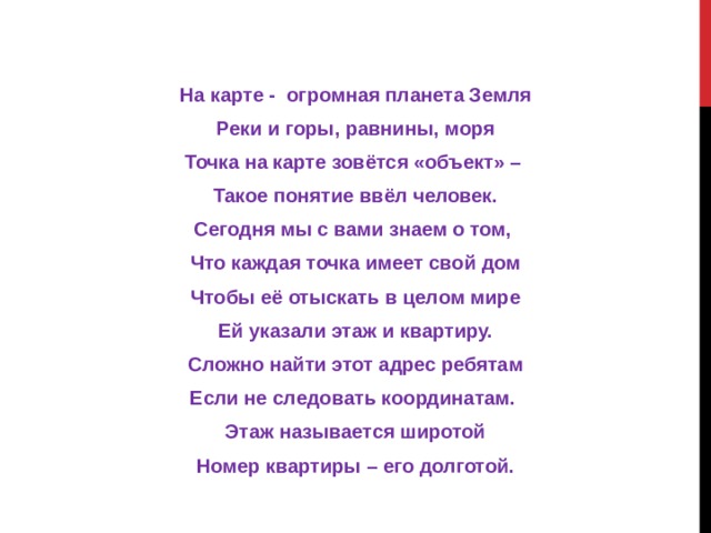 На карте - огромная планета Земля Реки и горы, равнины, моря Точка на карте зовётся «объект» – Такое понятие ввёл человек. Сегодня мы с вами знаем о том, Что каждая точка имеет свой дом Чтобы её отыскать в целом мире Ей указали этаж и квартиру. Сложно найти этот адрес ребятам Если не следовать координатам. Этаж называется широтой Номер квартиры – его долготой.  