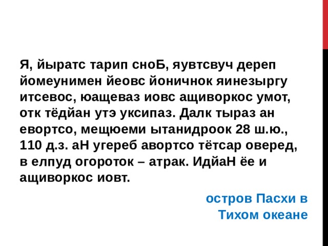 Я, йыратс тарип сноБ, яувтсвуч дереп йомеунимен йеовс йоничнок яинезыргу итсевос, юащеваз иовс ащиворкос умот, отк тёдйан утэ уксипаз. Далк тыраз ан евортсо, мещюеми ытанидроок 28 ш.ю., 110 д.з. аН угереб авортсо тётсар оверед, в елпуд огороток – атрак. ИдйаН ёе и ащиворкос иовт.  остров Пасхи в Тихом океане   