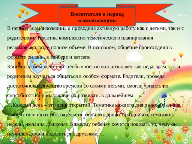 Воспитатели в период «самоизоляции» В период «самоизоляции» я проводила активную работу как с детьми, так и с родителями. Тематика комплексно-тематического планирования реализовывалась в полном объеме. В основном, общение происходило в формате онлайн, в вайбере и ватсапе. Конечно, взаимодействие необычное, но оно позволяет как педагогам, так и родителям научиться общаться в особом формате. Родители, проведя достаточное количество времени со своими детьми, смогли увидеть их способности и продолжили их развивать в дальнейшем. … Каждый день – это день открытий. Тематика каждого дня разнообразна и зависит от многих обстоятельств: от календарных праздников, тематики недели, желания дошколят. Каждому ребенку хочется показать то, чему он научился дома и поделиться с друзьями…. 